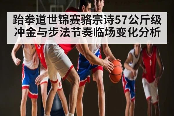 跆拳道世锦赛骆宗诗57公斤级冲金与步法节奏临场变化分析